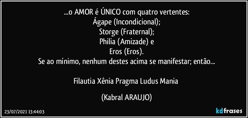 ...o AMOR é  ÚNICO com quatro  vertentes:
Ágape (Incondicional);
Storge (Fraternal);
Philia (Amizade) e
Eros (Eros).
Se ao mínimo, nenhum destes acima se manifestar; então...

Filautia●Xênia●Pragma●Ludus●Mania (KABRAL ARAUJO)