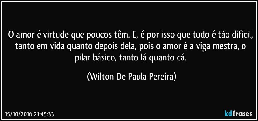 O amor é virtude que poucos têm. E, é por isso que tudo é tão difícil, tanto em vida quanto depois dela, pois o amor é a viga mestra, o pilar básico, tanto lá quanto cá. (Wilton De Paula Pereira)