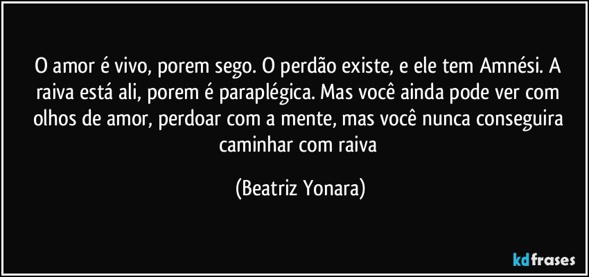 O amor é vivo, porem sego. O perdão existe, e ele tem Amnési.  A raiva está ali, porem é paraplégica. Mas você ainda pode ver com olhos de amor, perdoar com a mente, mas você nunca conseguira caminhar com raiva (Beatriz Yonara)