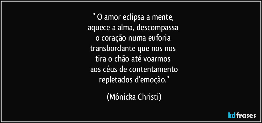" O amor eclipsa a mente,
aquece a alma, descompassa
o coração numa euforia
transbordante que nos nos
tira o chão até voarmos
aos céus de contentamento
repletados d'emoção." (Mônicka Christi)