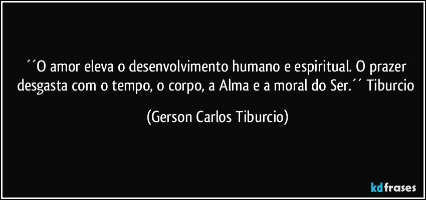 ´´O amor eleva o desenvolvimento humano e espiritual. O prazer desgasta com o tempo, o corpo, a Alma e a moral do Ser.´´ Tiburcio (Gerson Carlos Tiburcio)