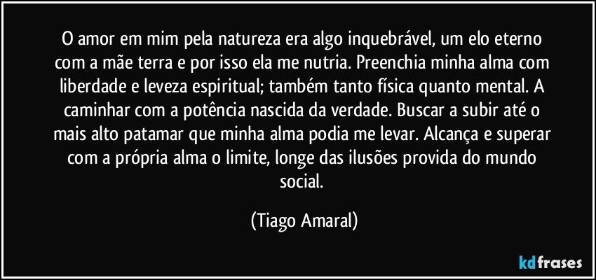 O amor em mim pela natureza era algo inquebrável, um elo eterno com a mãe terra e por isso ela me nutria. Preenchia minha alma com liberdade e leveza espiritual; também tanto física quanto mental. A caminhar com a potência nascida da verdade. Buscar a subir até o mais alto patamar que minha alma podia me levar. Alcança e superar com a própria alma o limite, longe das ilusões provida do mundo social. (Tiago Amaral)