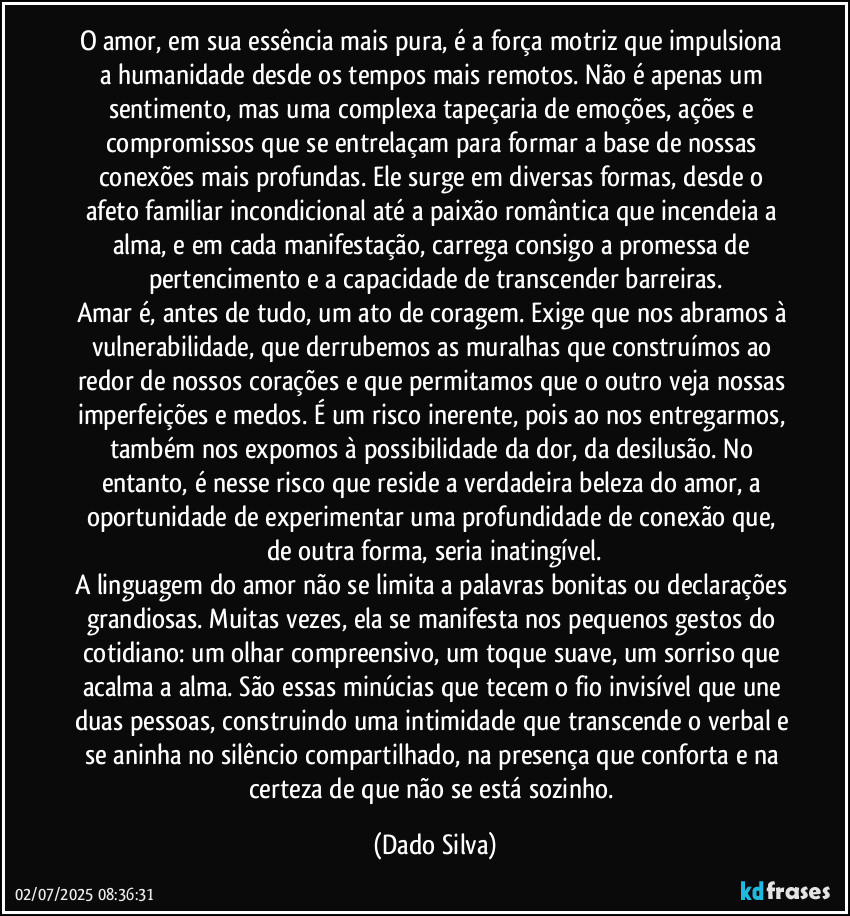 O amor, em sua essência mais pura, é a força motriz que impulsiona a humanidade desde os tempos mais remotos. Não é apenas um sentimento, mas uma complexa tapeçaria de emoções, ações e compromissos que se entrelaçam para formar a base de nossas conexões mais profundas. Ele surge em diversas formas, desde o afeto familiar incondicional até a paixão romântica que incendeia a alma, e em cada manifestação, carrega consigo a promessa de pertencimento e a capacidade de transcender barreiras.
Amar é, antes de tudo, um ato de coragem. Exige que nos abramos à vulnerabilidade, que derrubemos as muralhas que construímos ao redor de nossos corações e que permitamos que o outro veja nossas imperfeições e medos. É um risco inerente, pois ao nos entregarmos, também nos expomos à possibilidade da dor, da desilusão. No entanto, é nesse risco que reside a verdadeira beleza do amor, a oportunidade de experimentar uma profundidade de conexão que, de outra forma, seria inatingível.
A linguagem do amor não se limita a palavras bonitas ou declarações grandiosas. Muitas vezes, ela se manifesta nos pequenos gestos do cotidiano: um olhar compreensivo, um toque suave, um sorriso que acalma a alma. São essas minúcias que tecem o fio invisível que une duas pessoas, construindo uma intimidade que transcende o verbal e se aninha no silêncio compartilhado, na presença que conforta e na certeza de que não se está sozinho. (Dado Silva)