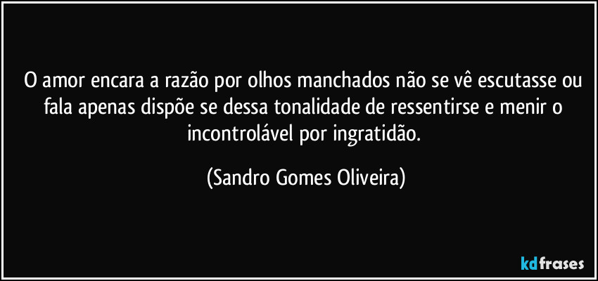 O amor encara a razão por olhos manchados não se vê escutasse ou fala apenas dispõe se dessa tonalidade de ressentirse e menir o incontrolável por ingratidão. (Sandro Gomes Oliveira)