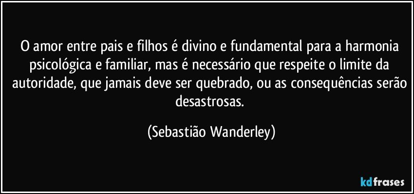 O amor entre pais e filhos é divino e fundamental para a harmonia psicológica e familiar, mas é necessário que respeite o limite da autoridade, que jamais deve ser quebrado, ou as consequências serão desastrosas. (Sebastião Wanderley)