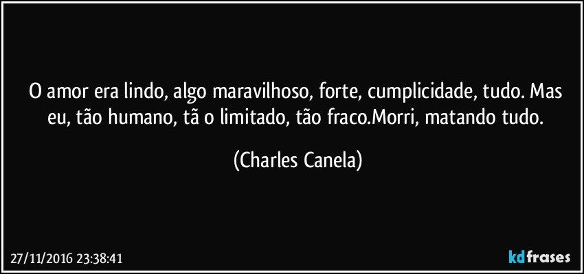 O amor era lindo, algo maravilhoso, forte, cumplicidade, tudo. Mas eu, tão humano, tã o limitado, tão fraco.Morri, matando tudo. (Charles Canela)