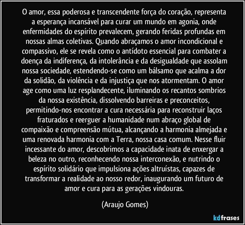 O amor, essa poderosa e transcendente força do coração, representa a esperança incansável para curar um mundo em agonia, onde enfermidades do espírito prevalecem, gerando feridas profundas em nossas almas coletivas. Quando abraçamos o amor incondicional e compassivo, ele se revela como o antídoto essencial para combater a doença da indiferença, da intolerância e da desigualdade que assolam nossa sociedade, estendendo-se como um bálsamo que acalma a dor da solidão, da violência e da injustiça que nos atormentam. O amor age como uma luz resplandecente, iluminando os recantos sombrios da nossa existência, dissolvendo barreiras e preconceitos, permitindo-nos encontrar a cura necessária para reconstruir laços fraturados e reerguer a humanidade num abraço global de compaixão e compreensão mútua, alcançando a harmonia almejada e uma renovada harmonia com a Terra, nossa casa comum. Nesse fluir incessante do amor, descobrimos a capacidade inata de enxergar a beleza no outro, reconhecendo nossa interconexão, e nutrindo o espírito solidário que impulsiona ações altruístas, capazes de transformar a realidade ao nosso redor, inaugurando um futuro de amor e cura para as gerações vindouras. (Araujo Gomes)