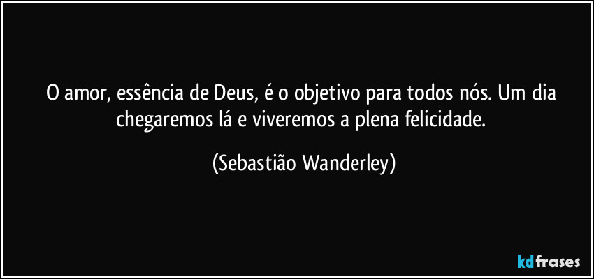 O amor, essência de Deus, é o objetivo para todos nós. Um dia chegaremos lá e viveremos a plena felicidade. (Sebastião Wanderley)