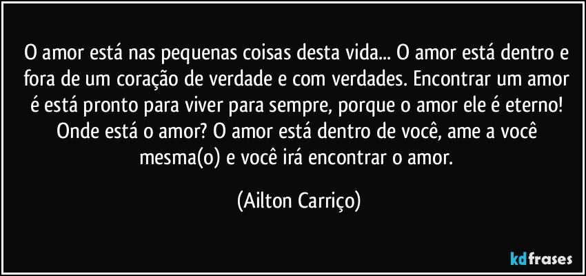 O amor está nas pequenas coisas desta vida... O amor está dentro e fora de um coração de verdade e com verdades. Encontrar um amor é está pronto para viver para sempre, porque o amor ele é eterno! Onde está o amor? O amor está dentro de você, ame a você mesma(o) e você irá encontrar o amor. (Ailton Carriço)