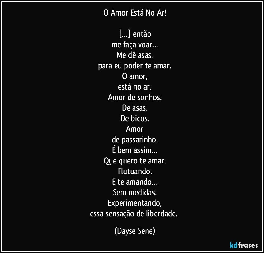 O Amor Está No Ar!

[…] então
me faça voar…
Me dê asas.
para eu poder te amar.
O amor,
está no ar.
Amor de sonhos.
De asas.
De bicos.
Amor
de passarinho.
É bem assim…
Que quero te amar.
Flutuando.
E te amando…
Sem medidas.
Experimentando,
essa sensação de liberdade. (Dayse Sene)