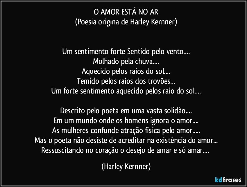 O AMOR ESTÁ NO AR
(Poesia origina de Harley Kernner)


Um sentimento forte Sentido pelo vento...
Molhado pela chuva...
Aquecido pelos raios do sol...
Temido pelos raios dos trovões...
Um forte sentimento aquecido pelos raio do sol...

Descrito pelo poeta em uma vasta solidão...
Em um mundo onde os homens ignora o amor...
As mulheres confunde atração física pelo amor...
Mas o poeta não desiste de acreditar na existência do amor...
Ressuscitando no coração o desejo de amar e só amar... (Harley Kernner)