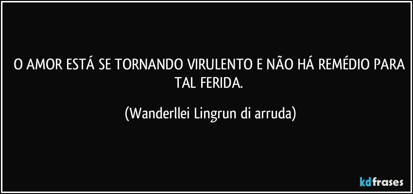 O AMOR ESTÁ SE TORNANDO VIRULENTO E NÃO HÁ REMÉDIO PARA TAL FERIDA. (Wanderllei Lingrun di arruda)