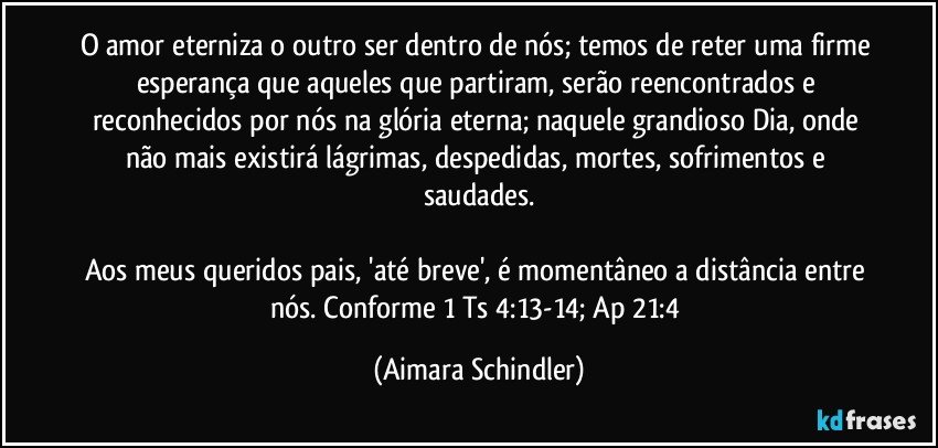 O amor eterniza o outro ser dentro de nós; temos de reter uma firme esperança que aqueles que partiram, serão reencontrados e reconhecidos por nós na glória eterna; naquele grandioso Dia, onde não mais existirá  lágrimas, despedidas,  mortes, sofrimentos e saudades.

Aos meus queridos pais, 'até breve', é momentâneo a distância entre nós. Conforme 1 Ts  4:13-14; Ap  21:4 (Aimara Schindler)