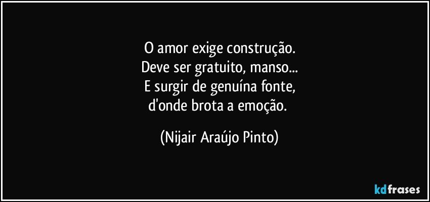 O amor exige construção.
Deve ser gratuito, manso...
E surgir de genuína fonte,
d'onde brota a emoção. (Nijair Araújo Pinto)