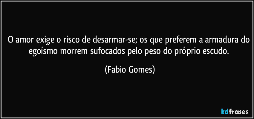 O amor exige o risco de desarmar-se; os que preferem a armadura do egoísmo morrem sufocados pelo peso do próprio escudo. (Fabio Gomes)