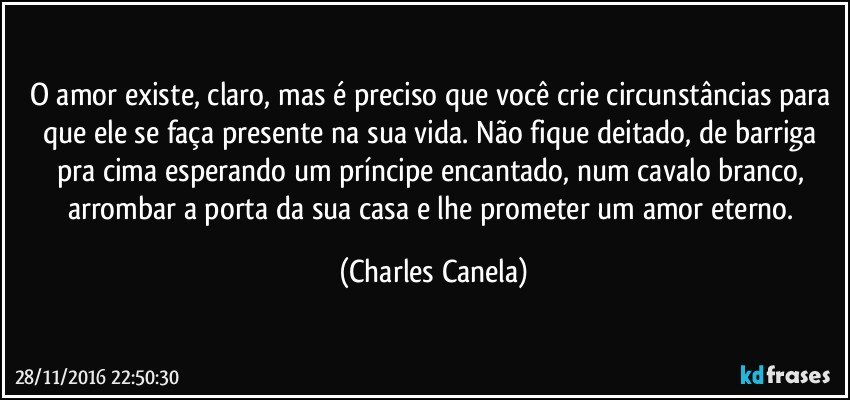 O amor existe, claro, mas é preciso que você crie circunstâncias para que ele se faça presente na sua vida. Não fique deitado, de barriga pra cima esperando um príncipe encantado, num cavalo branco, arrombar a porta da sua casa e lhe prometer um amor eterno. (Charles Canela)