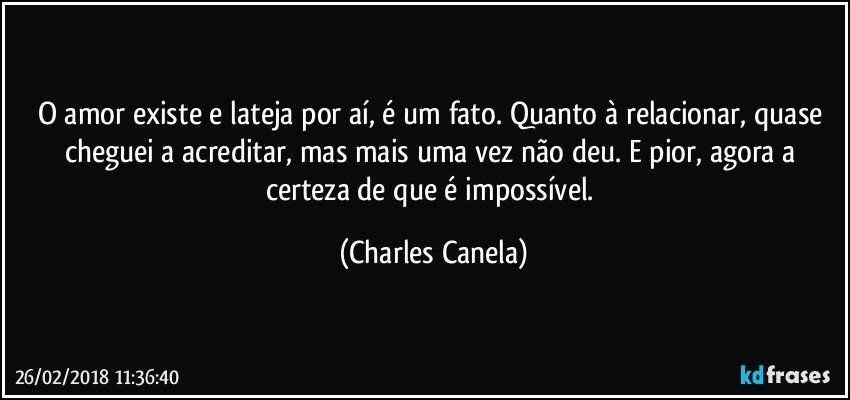 O amor existe e lateja por aí, é um fato. Quanto à relacionar, quase cheguei a acreditar, mas mais uma vez não deu. E pior, agora a certeza de que é impossível. (Charles Canela)