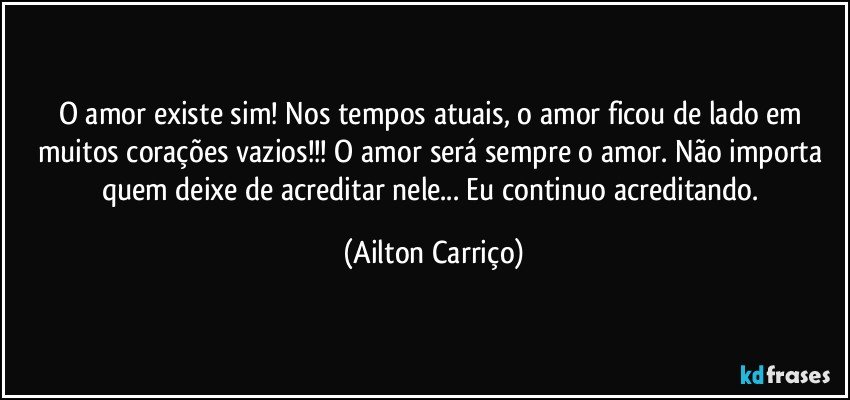 O amor existe sim! Nos tempos atuais, o amor ficou de lado em muitos corações vazios!!! O amor será sempre o amor.  Não importa quem deixe de acreditar nele... Eu continuo acreditando. (Ailton Carriço)