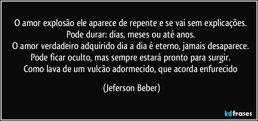 O amor explosão ele aparece de repente e se vai sem explicações. 
Pode durar: dias, meses ou até anos. 
O amor verdadeiro adquirido dia a dia é eterno, jamais desaparece. 
Pode ficar oculto, mas sempre estará pronto para surgir. 
Como lava de um vulcão adormecido, que acorda enfurecido (Jeferson Beber)