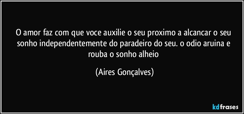 O amor faz com que voce auxilie o seu proximo a alcancar o seu sonho independentemente do paradeiro do seu. o odio aruina e rouba o sonho alheio (Aires Gonçalves)