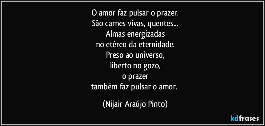 O amor faz pulsar o prazer.
São carnes vivas, quentes...
Almas energizadas
no etéreo da eternidade.
Preso ao universo,
liberto no gozo,
o prazer
também faz pulsar o amor. (Nijair Araújo Pinto)