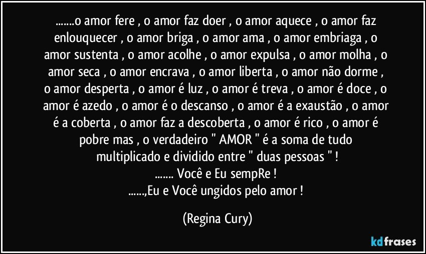 ...o amor fere , o amor  faz doer , o amor aquece ,  o amor   faz enlouquecer , o amor  briga , o amor  ama , o amor  embriaga , o amor  sustenta  ,  o amor acolhe , o amor expulsa , o amor molha , o amor  seca , o amor encrava ,  o amor  liberta ,  o amor  não dorme , o amor desperta , o amor  é luz , o amor é treva ,  o amor é doce  , o amor é azedo  , o amor é o descanso , o amor é  a exaustão , o amor é  a coberta , o amor faz a descoberta ,  o amor é rico , o amor é pobre  mas , o  verdadeiro " AMOR "  é  a soma de tudo   multiplicado  e dividido   entre  "   duas pessoas " !
...  Você e Eu  sempRe ! 
...,Eu e Você  ungidos  pelo   amor ! (Regina Cury)