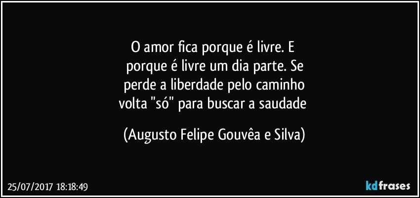 O amor fica porque é livre. E
porque é livre um dia parte. Se
perde a liberdade pelo caminho
volta "só" para buscar a saudade (Augusto Felipe Gouvêa e Silva)