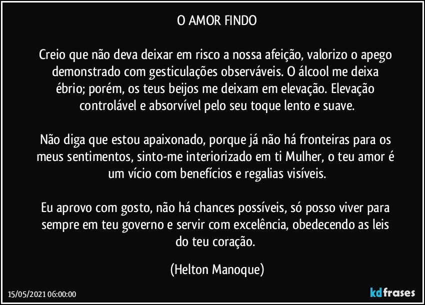 O AMOR FINDO

Creio que não deva deixar em risco a nossa afeição, valorizo o apego demonstrado com gesticulações observáveis. O álcool me deixa ébrio; porém, os teus beijos me deixam em elevação. Elevação controlável e absorvível pelo seu toque lento e suave.

Não diga que estou apaixonado, porque já não há fronteiras para os meus sentimentos, sinto-me interiorizado em ti Mulher, o teu amor é um vício com benefícios e regalias visíveis.

Eu aprovo com gosto, não há chances possíveis, só posso viver para sempre em teu governo e servir com excelência, obedecendo as leis do teu coração. (Helton Manoque)