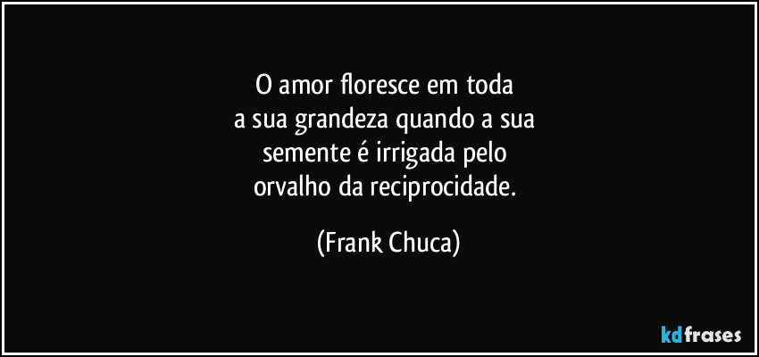 O amor floresce em toda 
a sua grandeza quando a sua 
semente é irrigada pelo 
orvalho da reciprocidade. (Frank Chuca)