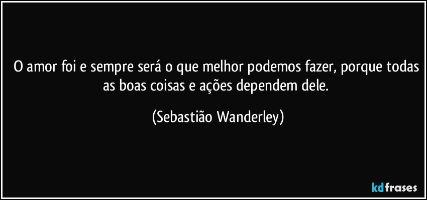 O amor foi e sempre será o que melhor podemos fazer, porque todas as boas coisas e ações dependem dele. (Sebastião Wanderley)