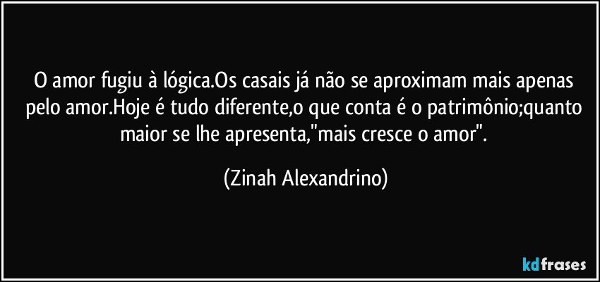 O amor fugiu à lógica.Os casais já não se aproximam mais apenas pelo amor.Hoje é tudo diferente,o que conta é o patrimônio;quanto maior se lhe apresenta,"mais cresce o amor". (Zinah Alexandrino)