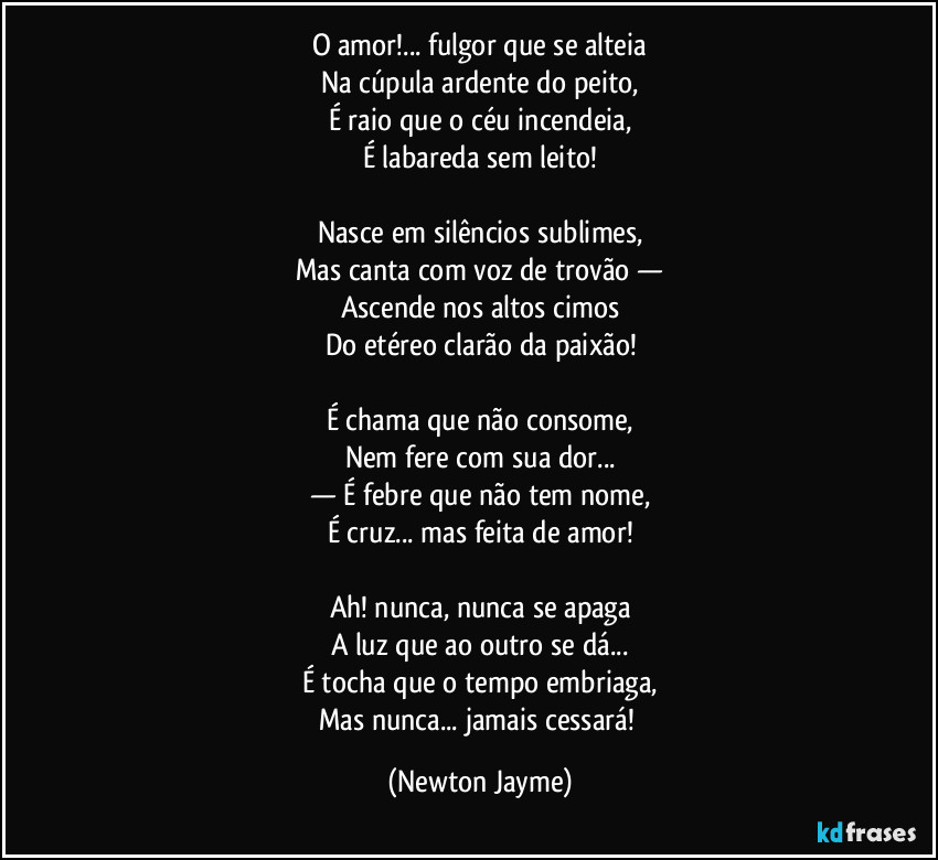O amor!... fulgor que se alteia
Na cúpula ardente do peito,
É raio que o céu incendeia,
É labareda sem leito!

Nasce em silêncios sublimes,
Mas canta com voz de trovão —
Ascende nos altos cimos
Do etéreo clarão da paixão!

É chama que não consome,
Nem fere com sua dor...
— É febre que não tem nome,
É cruz... mas feita de amor!

Ah! nunca, nunca se apaga
A luz que ao outro se dá...
É tocha que o tempo embriaga,
Mas nunca... jamais cessará! (Newton Jayme)