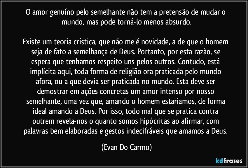 O amor genuíno pelo semelhante não tem a pretensão de mudar o mundo, mas pode torná-lo menos absurdo.

Existe um teoria crística, que não me é novidade, a de que o homem seja de fato a semelhança de Deus. Portanto, por esta razão, se espera que tenhamos respeito uns pelos outros. Contudo, está implícita aqui, toda forma de religião ora praticada pelo mundo afora, ou a que devia ser praticada no mundo. Esta deve ser demostrar em ações concretas um amor intenso por nosso semelhante, uma vez que, amando o homem estaríamos, de forma ideal amando a Deus. Por isso, todo mal que se pratica contra outrem revela-nos o quanto somos hipócritas ao afirmar, com palavras bem elaboradas e gestos indecifráveis que amamos a Deus. (Evan Do Carmo)