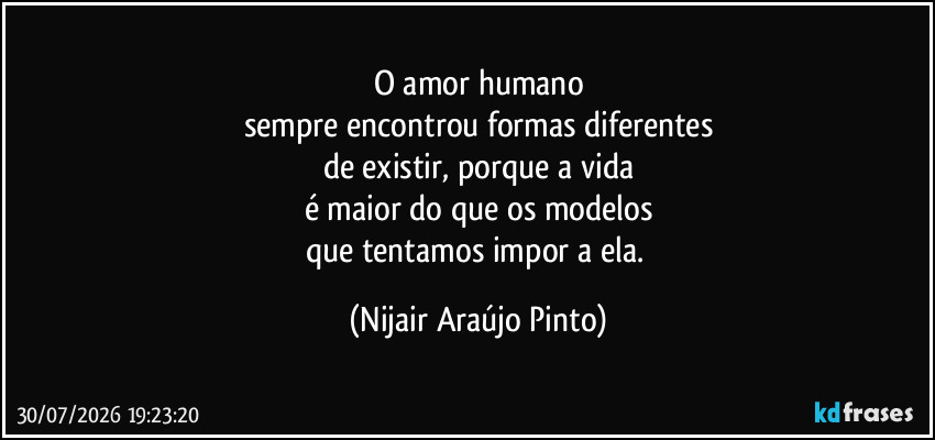 O amor humano
sempre encontrou formas diferentes
de existir, porque a vida
é maior do que os modelos
que tentamos impor a ela. (Nijair Araújo Pinto)
