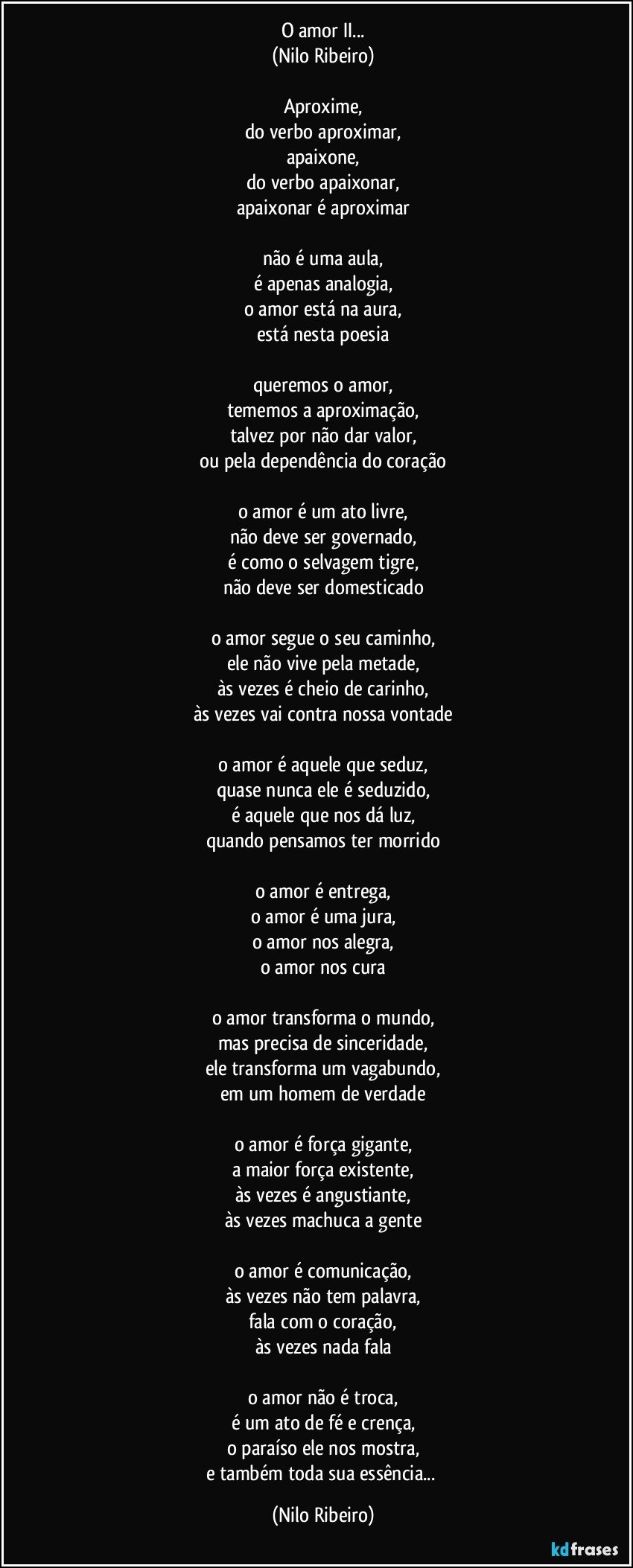 O amor II...
(Nilo Ribeiro)
 
Aproxime,
do verbo aproximar,
apaixone,
do verbo apaixonar,
apaixonar é aproximar
 
não é uma aula,
é apenas analogia,
o amor está na aura,
está nesta poesia
 
queremos o amor,
tememos a aproximação,
talvez por não dar valor,
ou pela dependência do coração
 
o amor é um ato livre,
não deve ser governado,
é como o selvagem tigre,
não deve ser domesticado
 
o amor segue o seu caminho,
ele não vive pela metade,
às vezes é cheio de carinho,
às vezes vai contra nossa vontade
 
o amor é aquele que seduz,
quase nunca ele é seduzido,
é aquele que nos dá luz,
quando pensamos ter morrido
 
o amor é entrega,
o amor é uma jura,
o amor nos alegra,
o amor nos cura
 
o amor transforma o mundo,
mas precisa de sinceridade,
ele transforma um vagabundo,
em um homem de verdade
 
o amor é força gigante,
a maior força existente,
às vezes é angustiante,
às vezes machuca a gente
 
o amor é comunicação,
às vezes não tem palavra,
fala com o coração,
às vezes nada fala
 
o amor não é troca,
é um ato de fé e crença,
o paraíso ele nos mostra,
e também toda sua essência... (Nilo Ribeiro)