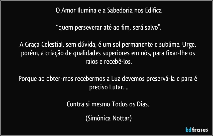 O Amor Ilumina e a Sabedoria nos Edifica

“quem perseverar até ao fim, será salvo".

A Graça Celestial, sem dúvida, é um sol permanente e sublime. Urge, porém, a criação de qualidades superiores em nós, para fixar-lhe os raios e recebê-los.

Porque ao obter-mos recebermos a Luz devemos preservá-la e para é preciso Lutar...

Contra si mesmo Todos os Dias. (Simônica Nottar)