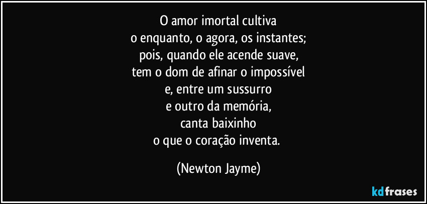 O amor imortal cultiva
o enquanto, o agora, os instantes;
pois, quando ele acende suave,
tem o dom de afinar o impossível
e, entre um sussurro
e outro da memória,
canta baixinho
o que o coração inventa. (Newton Jayme)