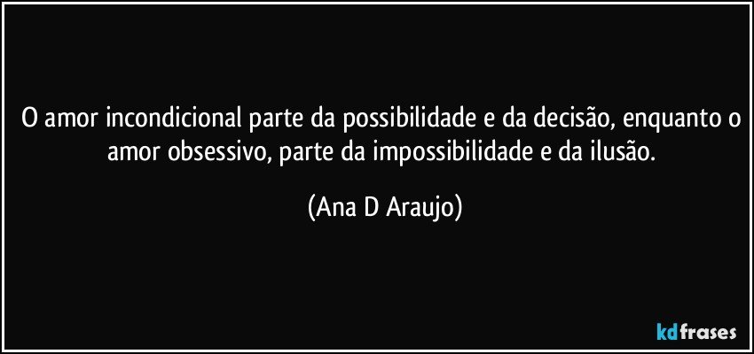 O amor incondicional parte da possibilidade e da decisão, enquanto o amor obsessivo, parte da impossibilidade e da ilusão. (Ana D Araujo)