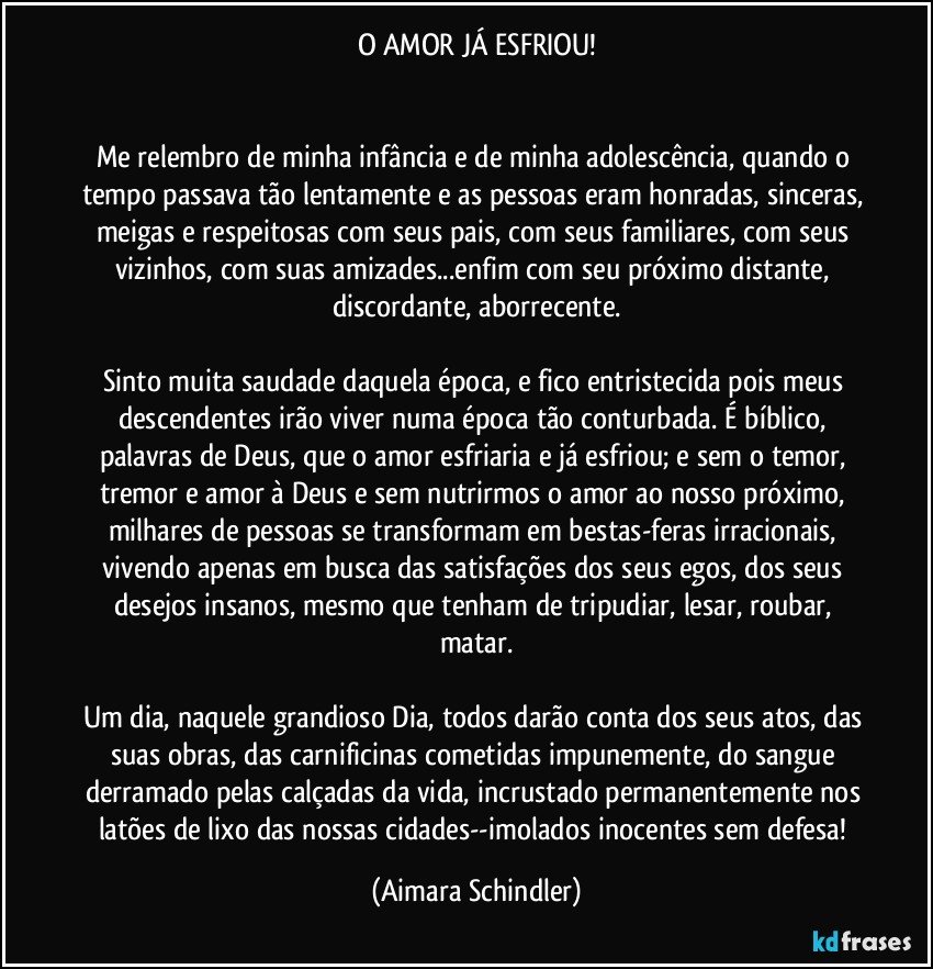 O AMOR JÁ ESFRIOU!


Me relembro de minha infância e de minha adolescência, quando o tempo passava tão lentamente e as pessoas eram honradas, sinceras, meigas e respeitosas com seus pais, com seus familiares, com seus vizinhos, com suas amizades...enfim com seu próximo distante, discordante, aborrecente.

Sinto muita saudade daquela época, e fico entristecida pois meus descendentes irão viver numa época tão conturbada. É bíblico, palavras de Deus, que o amor esfriaria e já esfriou; e sem o temor, tremor e amor à Deus e sem nutrirmos o amor ao nosso próximo, milhares de pessoas se transformam em bestas-feras irracionais, vivendo apenas em busca das satisfações dos seus egos, dos seus desejos insanos, mesmo que tenham de tripudiar, lesar, roubar, matar.

Um dia, naquele grandioso Dia, todos darão conta dos seus atos, das suas obras, das carnificinas cometidas impunemente, do sangue derramado pelas calçadas da vida, incrustado permanentemente nos latões de lixo das nossas cidades--imolados  inocentes sem defesa! (Aimara Schindler)