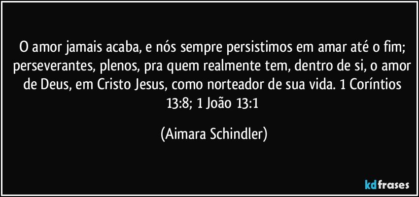 O amor jamais acaba, e nós sempre persistimos em amar até o fim;  perseverantes, plenos, pra quem realmente tem, dentro de si, o amor de Deus, em Cristo Jesus, como norteador de sua vida. 1 Coríntios 13:8; 1 João 13:1 (Aimara Schindler)