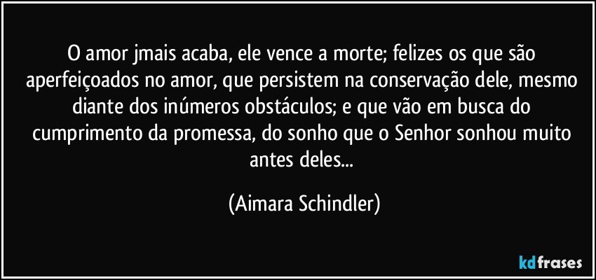 O amor jmais acaba, ele vence a morte; felizes os que são aperfeiçoados no amor, que persistem na conservação dele, mesmo diante dos inúmeros obstáculos; e que vão em busca do cumprimento da promessa, do sonho que o Senhor sonhou muito antes deles... (Aimara Schindler)