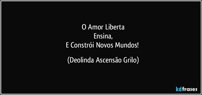 O Amor Liberta
Ensina,
E Constrói Novos Mundos! (Deolinda Ascensão Grilo)