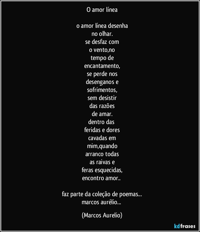 o amor línea

o amor línea desenha
no olhar.
se desfaz com
o vento,no
tempo de
encantamento,
se perde nos
desenganos e
sofrimentos,
sem desistir
das razões
de amar.
dentro das 
feridas e dores
cavadas em
mim,quando
arranco todas
as raivas e
feras esquecidas,
encontro amor.. 

faz parte da coleção de poemas...
marcos aurélio... (Marcos Aurelio)