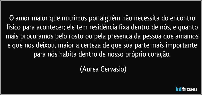 O amor maior que nutrimos por alguém não necessita do encontro físico para acontecer; ele tem residência fixa dentro de nós, e quanto mais procuramos pelo rosto ou pela presença da pessoa que amamos e que nos deixou, maior a certeza de que sua parte mais importante para nós habita dentro de nosso próprio coração. (Aurea Gervasio)