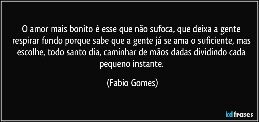O amor mais bonito é esse que não sufoca, que deixa a gente respirar fundo porque sabe que a gente já se ama o suficiente, mas escolhe, todo santo dia, caminhar de mãos dadas dividindo cada pequeno instante. (Fabio Gomes)