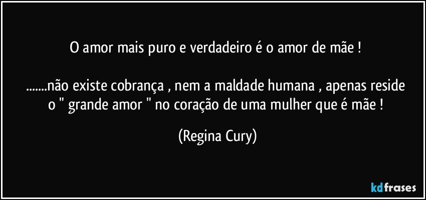 O amor mais puro e verdadeiro é o amor de mãe ! 

...não existe cobrança  , nem a   maldade   humana ,   apenas reside o  " grande amor " no coração  de uma mulher que é  mãe ! (Regina Cury)