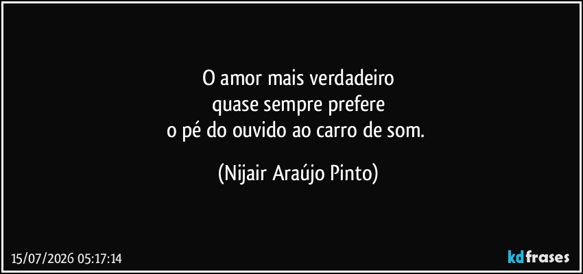 O amor mais verdadeiro
quase sempre prefere
o pé do ouvido ao carro de som. (Nijair Araújo Pinto)