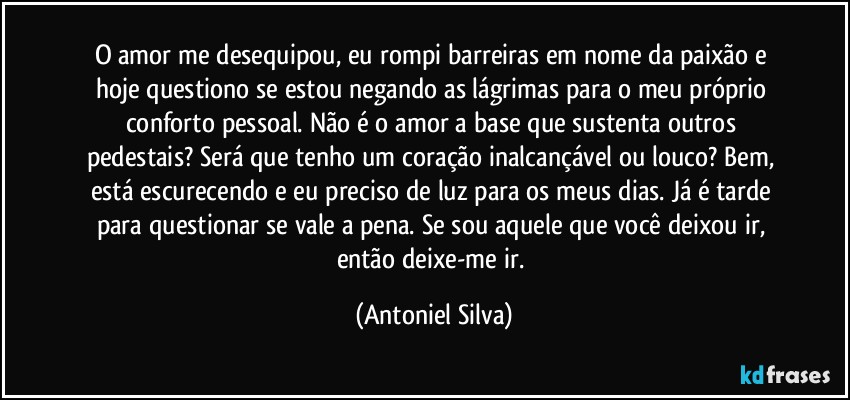 O amor me desequipou, eu rompi barreiras em nome da paixão e hoje questiono se estou negando as lágrimas para o meu próprio conforto pessoal. Não é o amor a base que sustenta outros pedestais? Será que tenho um coração inalcançável ou louco? Bem, está escurecendo e eu preciso de luz para os meus dias. Já é tarde para questionar se vale a pena. Se sou aquele que você deixou ir, então deixe-me ir. (Antoniel Silva)