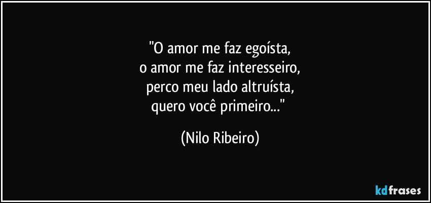 "O amor me faz egoísta,
o amor me faz interesseiro,
perco meu lado altruísta,
quero você primeiro..." (Nilo Ribeiro)
