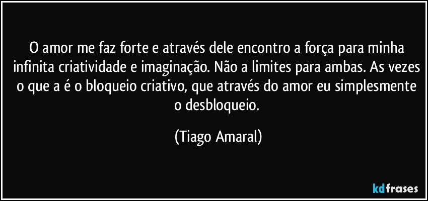 O amor me faz forte e através dele encontro a força para minha infinita criatividade e imaginação. Não a limites para ambas. As vezes o que a é o bloqueio criativo, que através do amor eu simplesmente o desbloqueio. (Tiago Amaral)